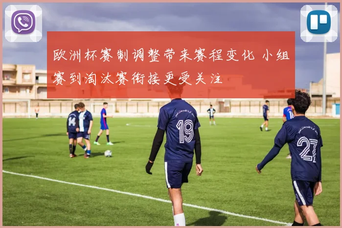 欧洲杯赛制调整带来赛程变化 小组赛到淘汰赛衔接更受关注