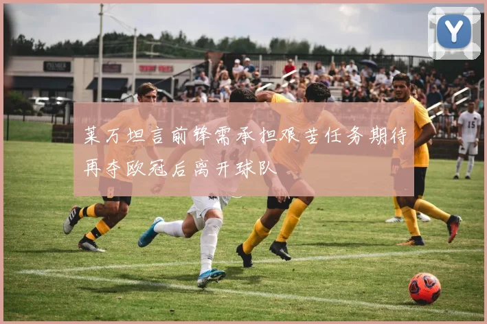莱万坦言前锋需承担艰苦任务期待再夺欧冠后离开球队