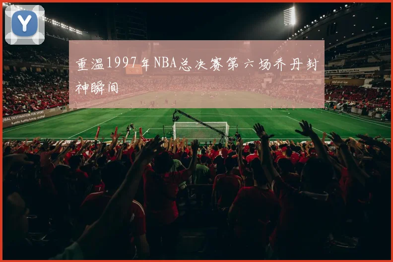 重温1997年NBA总决赛第六场乔丹封神瞬间