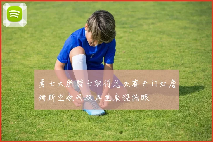 勇士大胜骑士取得总决赛开门红詹姆斯空砍两双库里表现抢眼