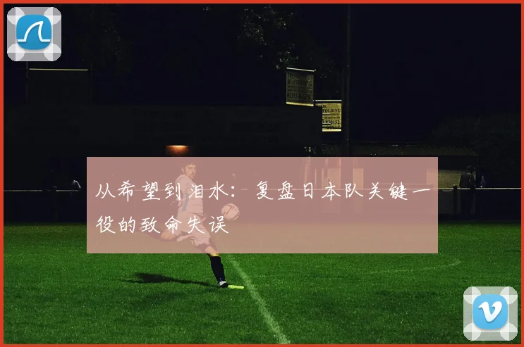 从希望到泪水：复盘日本队关键一役的致命失误