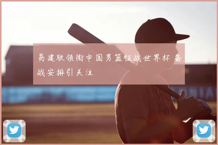 易建联领衔中国男篮征战世界杯 备战安排引关注