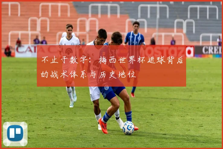 不止于数字:梅西世界杯进球背后的战术体系与历史地位