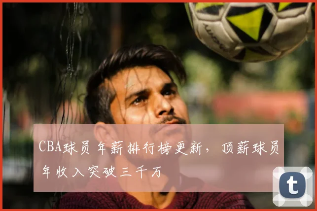 CBA球员年薪排行榜更新，顶薪球员年收入突破三千万