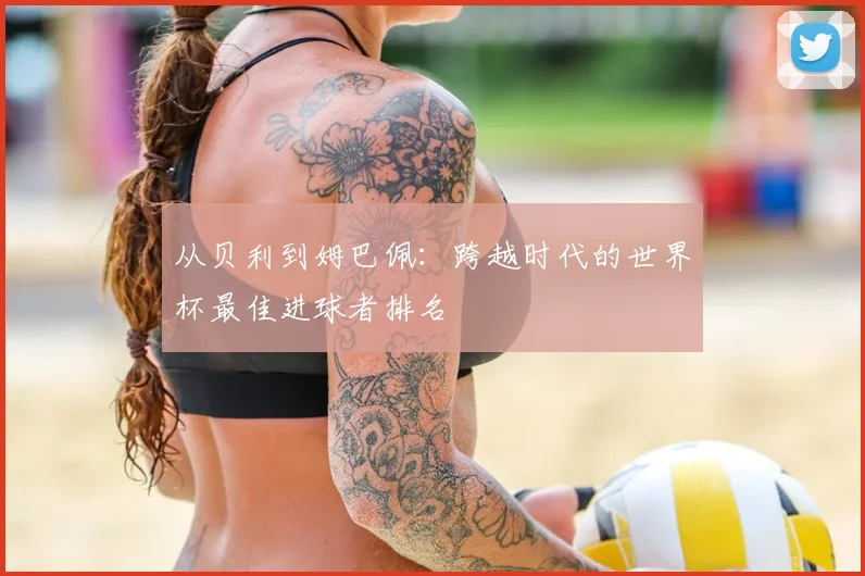 从贝利到姆巴佩：跨越时代的世界杯最佳进球者排名