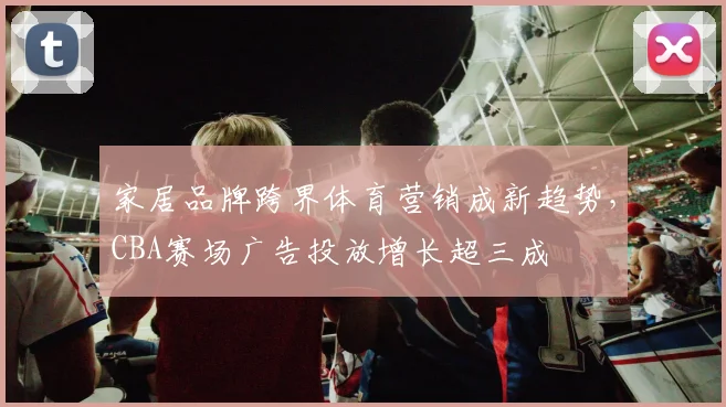 家居品牌跨界体育营销成新趋势,CBA赛场广告投放增长超三成