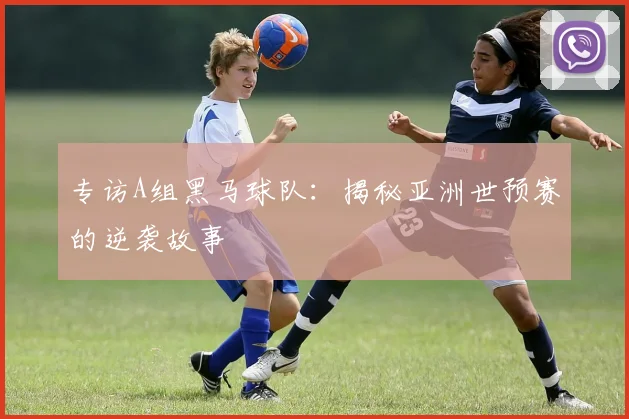 专访A组黑马球队：揭秘亚洲世预赛的逆袭故事