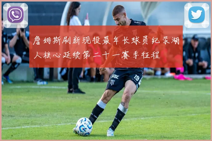 詹姆斯刷新现役最年长球员纪录湖人核心延续第二十一赛季征程