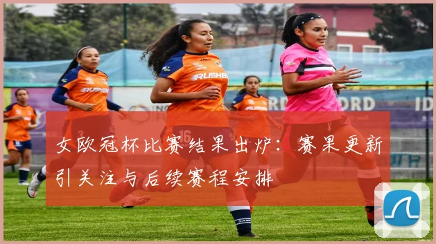 女欧冠杯比赛结果出炉：赛果更新引关注与后续赛程安排