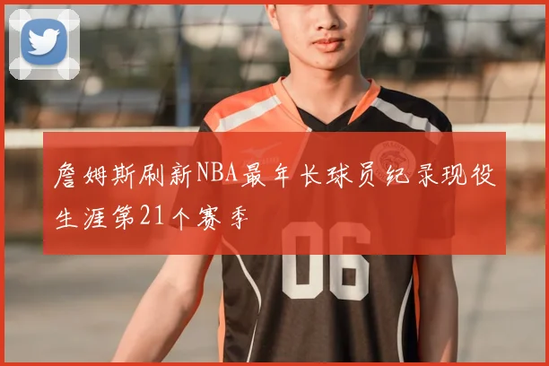 詹姆斯刷新NBA最年长球员纪录现役生涯第21个赛季