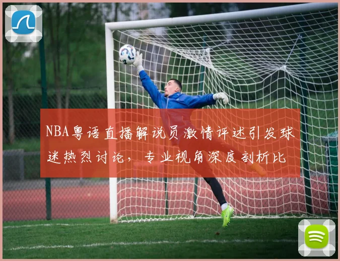NBA粤语直播解说员激情评述引发球迷热烈讨论，专业视角深度剖析比赛战术变化