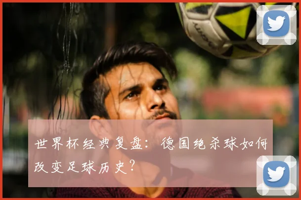 世界杯经典复盘：德国绝杀球如何改变足球历史？