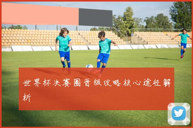 世界杯决赛圈晋级攻略核心途径解析