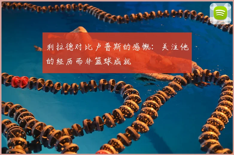 利拉德对比卢普斯的感慨：关注他的经历而非篮球成就