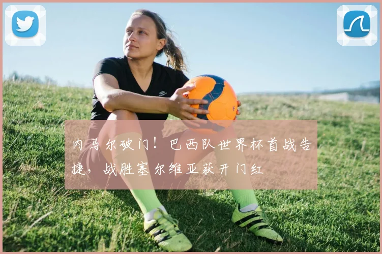 内马尔破门！巴西队世界杯首战告捷，战胜塞尔维亚获开门红