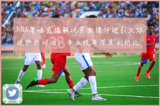 NBA粤语直播解说员激情评述引发球迷热烈讨论,专业视角深度剖析比赛战术变化