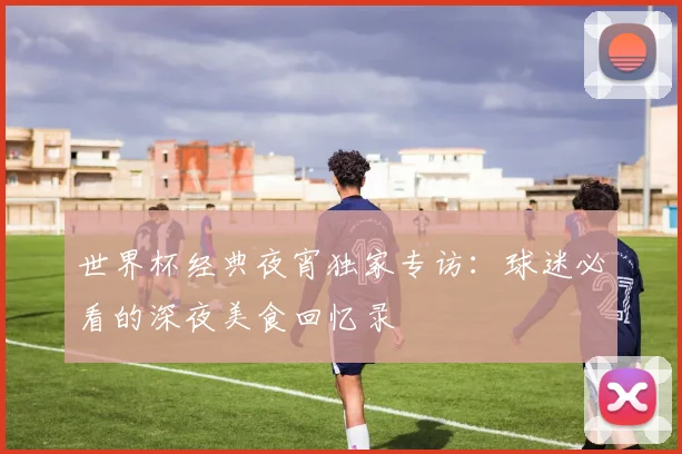 世界杯经典夜宵独家专访：球迷必看的深夜美食回忆录
