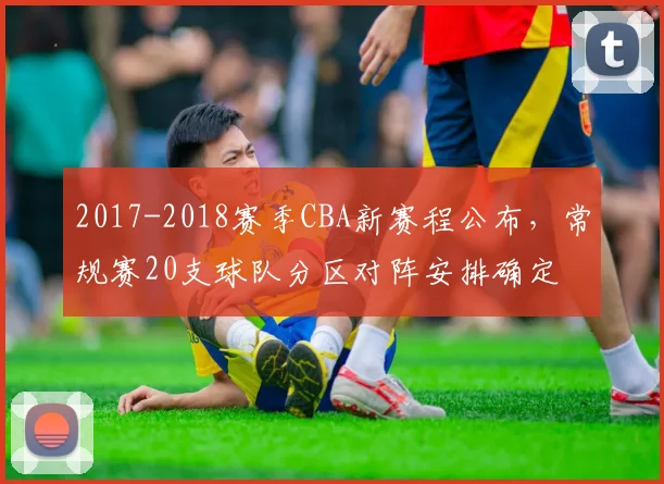 2017-2018赛季CBA新赛程公布，常规赛20支球队分区对阵安排确定