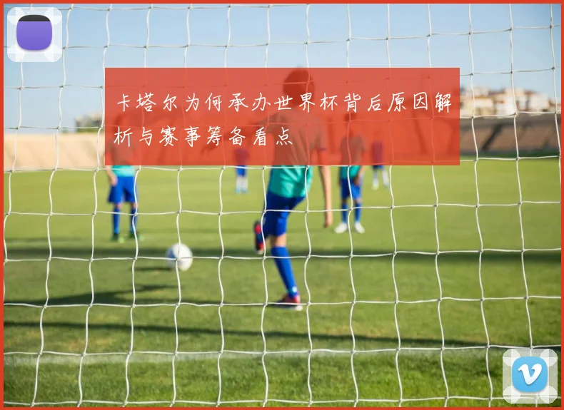 卡塔尔为何承办世界杯背后原因解析与赛事筹备看点