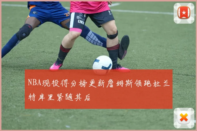 NBA现役得分榜更新詹姆斯领跑杜兰特库里紧随其后