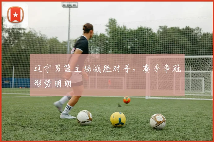 辽宁男篮主场战胜对手，赛季争冠形势明朗