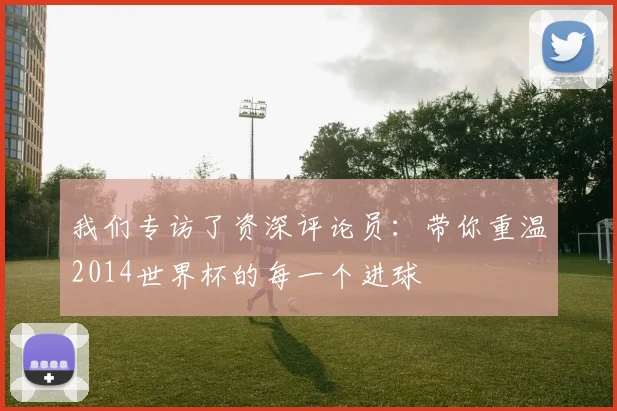我们专访了资深评论员:带你重温2014世界杯的每一个进球