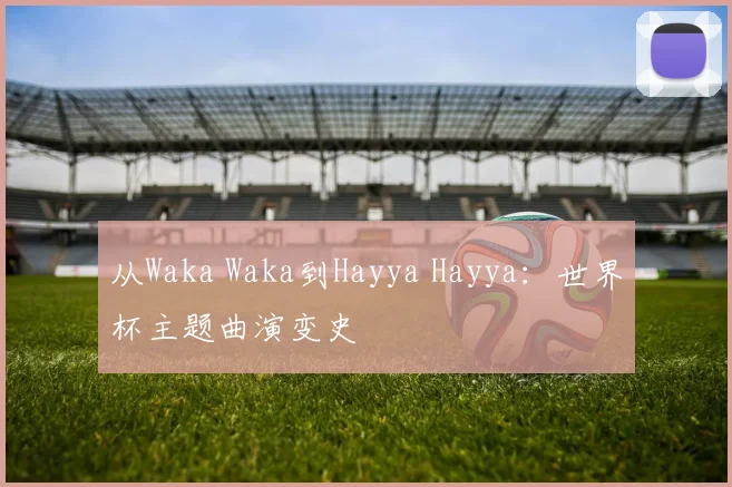 从Waka Waka到Hayya Hayya：世界杯主题曲演变史