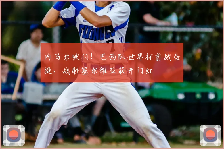内马尔破门!巴西队世界杯首战告捷,战胜塞尔维亚获开门红