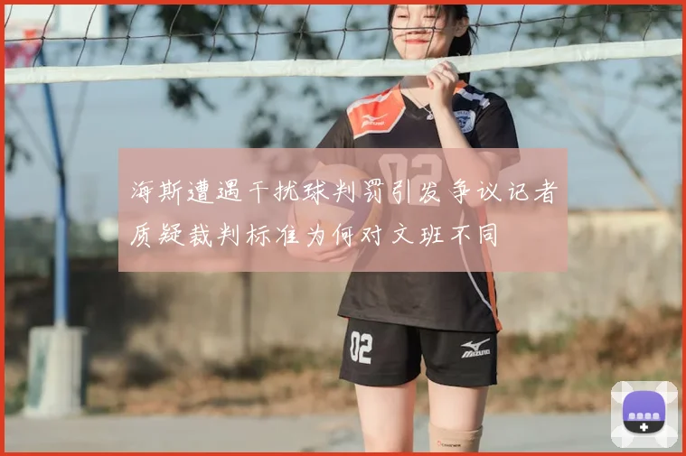 海斯遭遇干扰球判罚引发争议记者质疑裁判标准为何对文班不同