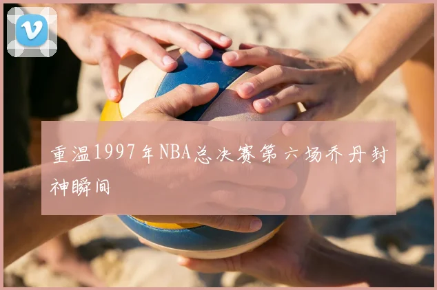 重温1997年NBA总决赛第六场乔丹封神瞬间