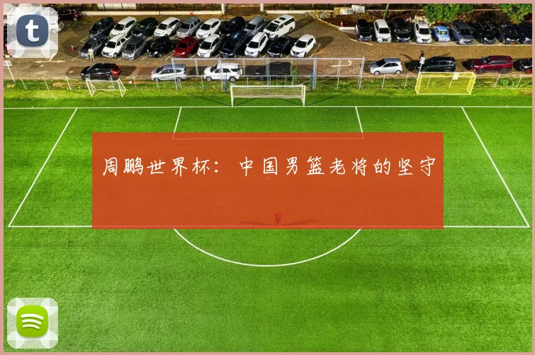 周鹏世界杯：中国男篮老将的坚守