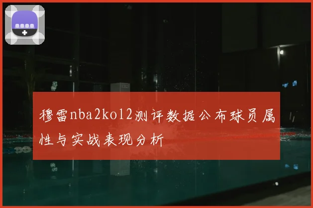 穆雷nba2kol2测评数据公布球员属性与实战表现分析
