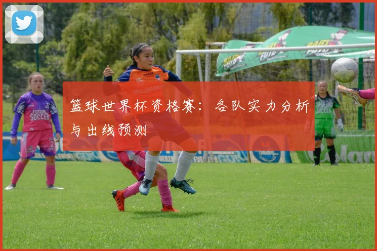 篮球世界杯资格赛：各队实力分析与出线预测