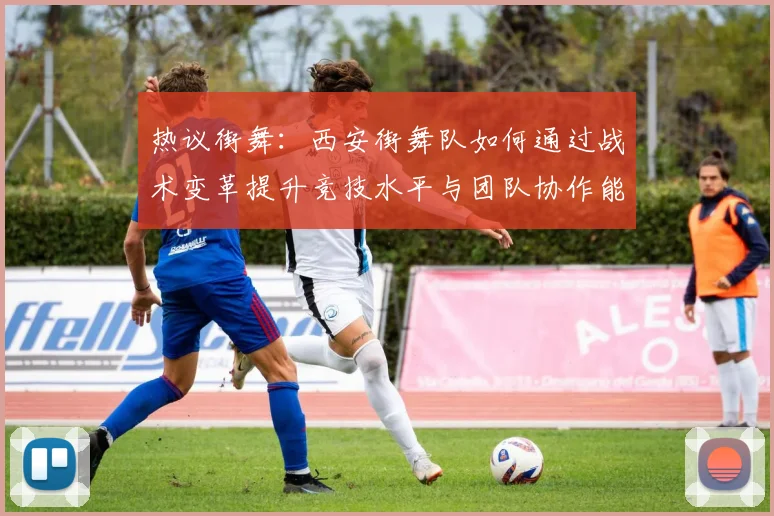 热议街舞：西安街舞队如何通过战术变革提升竞技水平与团队协作能力