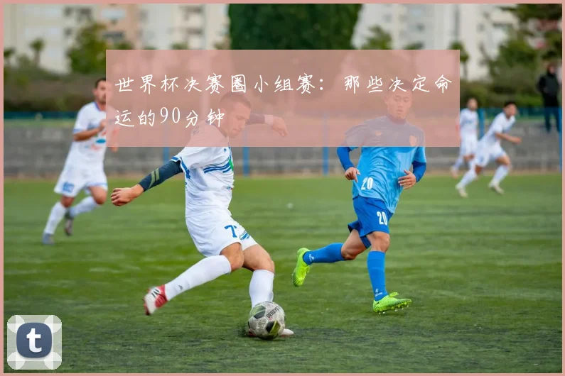 世界杯决赛圈小组赛：那些决定命运的90分钟