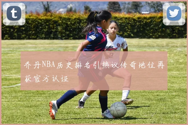乔丹NBA历史排名引热议传奇地位再获官方认证