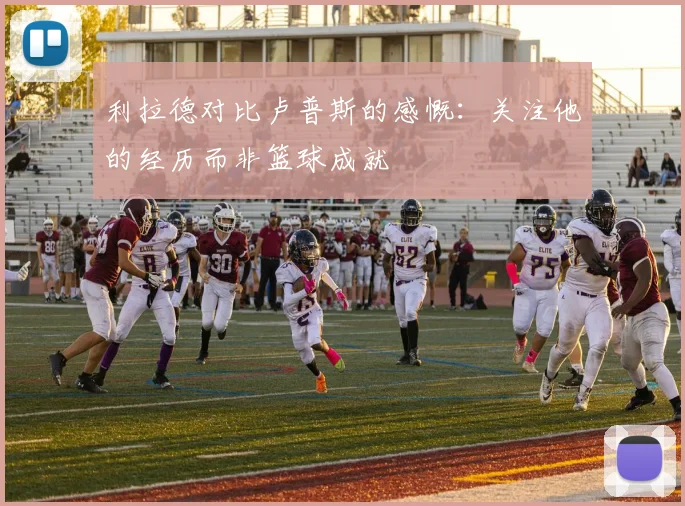 利拉德对比卢普斯的感慨：关注他的经历而非篮球成就