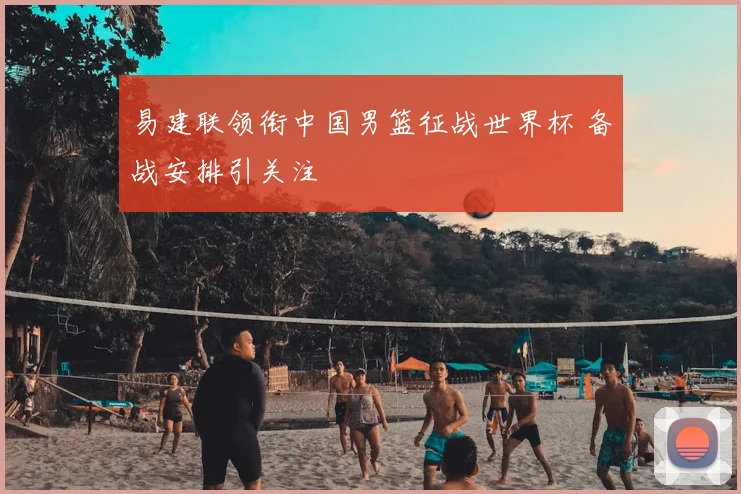 易建联领衔中国男篮征战世界杯 备战安排引关注