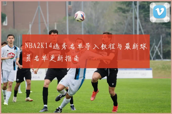 NBA2K14选秀名单导入教程与最新球员名单更新指南