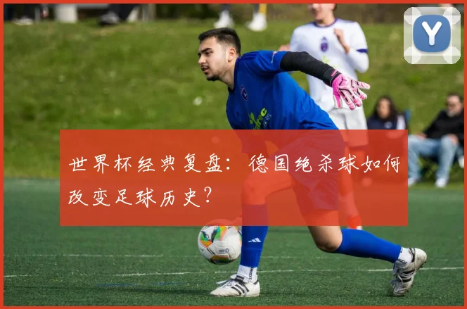 世界杯经典复盘：德国绝杀球如何改变足球历史？