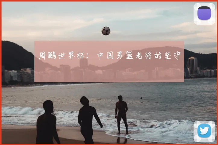 周鹏世界杯：中国男篮老将的坚守