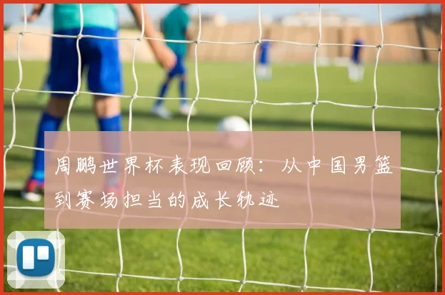 周鹏世界杯表现回顾：从中国男篮到赛场担当的成长轨迹